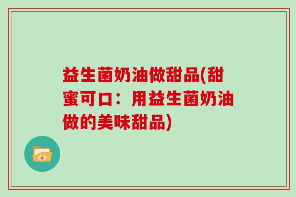 益生菌奶油做甜品(甜蜜可口：用益生菌奶油做的美味甜品)
