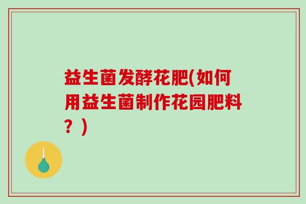 益生菌发酵花肥(如何用益生菌制作花园肥料？)
