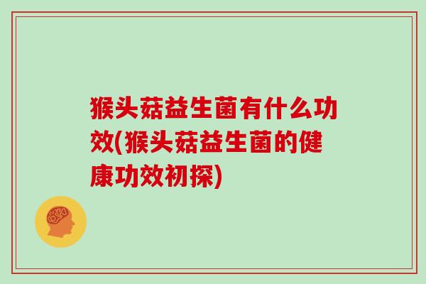 猴头菇益生菌有什么功效(猴头菇益生菌的健康功效初探) 猴头菇益生菌有什么功效(猴头菇益生菌的健康功效初探)