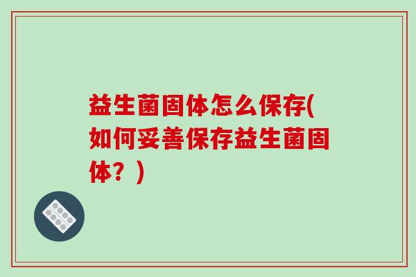 益生菌固体怎么保存(如何妥善保存益生菌固体？)