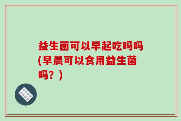 益生菌可以早起吃吗吗(早晨可以食用益生菌吗？)