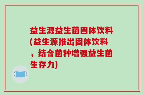 益生源益生菌固体饮料(益生源推出固体饮料，结合菌种增强益生菌生存力)