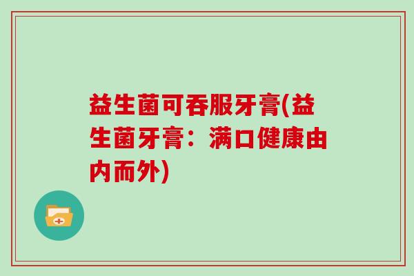 益生菌可吞服牙膏(益生菌牙膏:满口健康由内而外) 益生菌可吞服牙膏(益生菌牙膏:满口健康由内而外)
