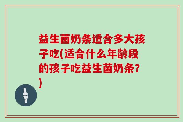 益生菌奶条适合多大孩子吃(适合什么年龄段的孩子吃益生菌奶条?) 益生菌奶条适合多大孩子吃(适合什么年龄段的孩子吃益生菌奶条?)