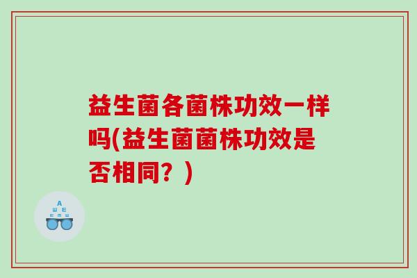 益生菌各菌株功效一样吗(益生菌菌株功效是否相同?) 益生菌各菌株功效一样吗(益生菌菌株功效是否相同?)