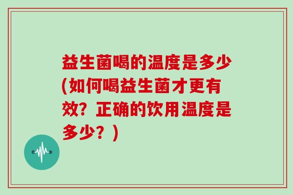 益生菌喝的温度是多少(如何喝益生菌才更有效？正确的饮用温度是多少？)