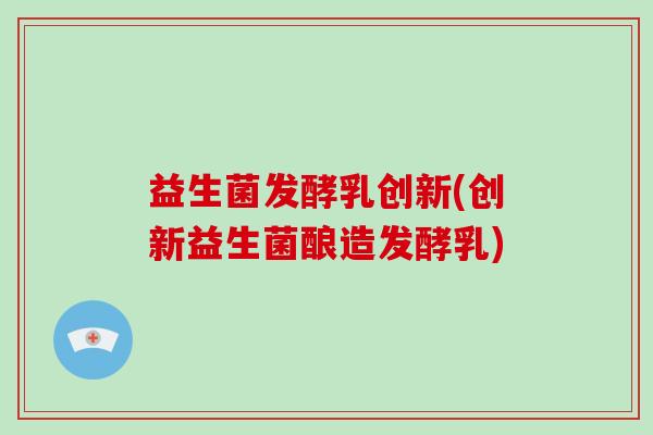 益生菌发酵乳创新(创新益生菌酿造发酵乳)
