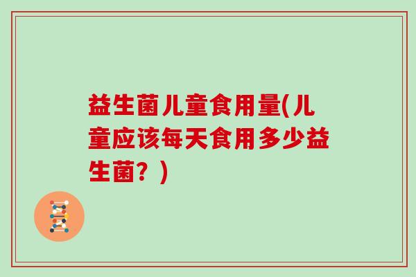 益生菌儿童食用量(儿童应该每天食用多少益生菌？)