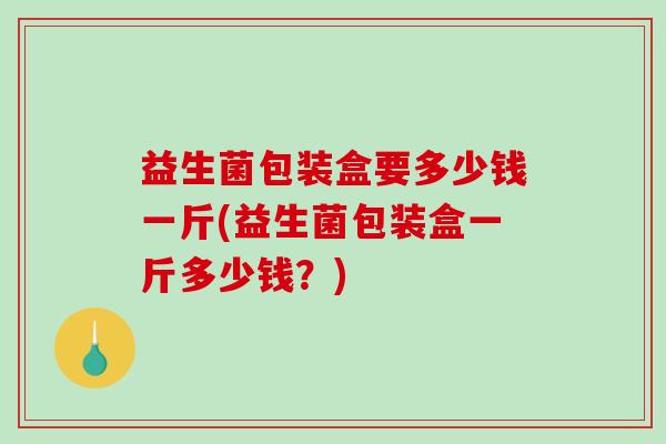 益生菌包装盒要多少钱一斤(益生菌包装盒一斤多少钱？)