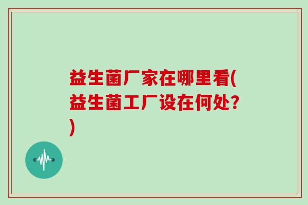 益生菌厂家在哪里看(益生菌工厂设在何处？)