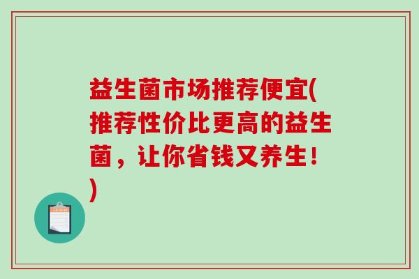益生菌市场推荐便宜(推荐性价比更高的益生菌，让你省钱又养生！)