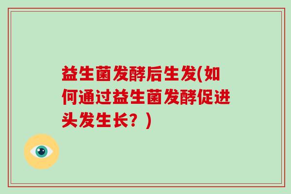 益生菌发酵后生发(如何通过益生菌发酵促进头发生长?) 益生菌发酵后生发(如何通过益生菌发酵促进头发生长?)