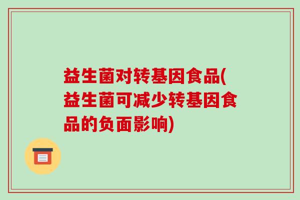 益生菌对转基因食品(益生菌可减少转基因食品的负面影响) 益生菌对转基因食品(益生菌可减少转基因食品的负面影响)