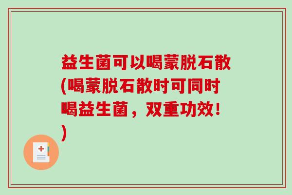 益生菌可以喝蒙脱石散(喝蒙脱石散时可同时喝益生菌，双重功效！)