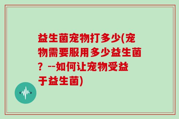 益生菌宠物打多少(宠物需要服用多少益生菌?--如何让宠物受益于益生菌) 益生菌宠物打多少(宠物需要服用多少益生菌?--如何让宠物受益于益生菌)