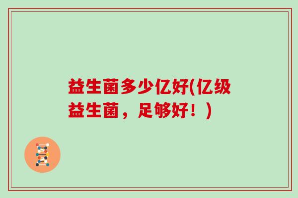 益生菌多少亿好(亿级益生菌,足够好!) 益生菌多少亿好(亿级益生菌,足够好!)