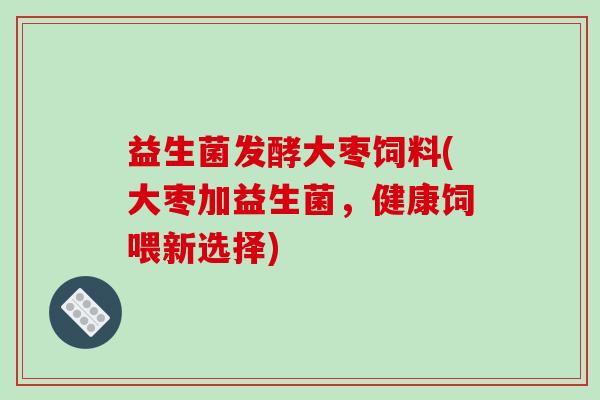 益生菌发酵大枣饲料(大枣加益生菌，健康饲喂新选择)