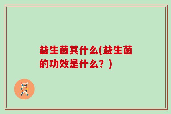 益生菌其什么(益生菌的功效是什么？)