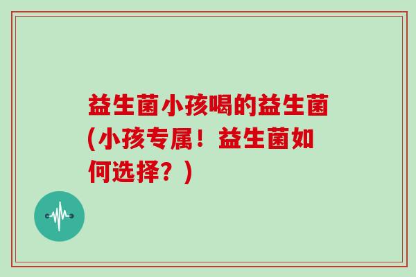 益生菌小孩喝的益生菌(小孩专属！益生菌如何选择？)