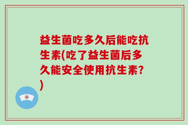 益生菌吃多久后能吃抗生素(吃了益生菌后多久能安全使用抗生素？)