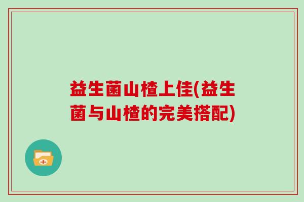 益生菌山楂上佳(益生菌与山楂的完美搭配)