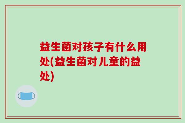 益生菌对孩子有什么用处(益生菌对儿童的益处)