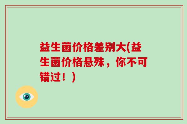 益生菌价格差别大(益生菌价格悬殊，你不可错过！)