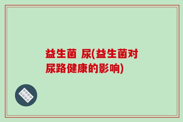 益生菌 尿(益生菌对尿路健康的影响)