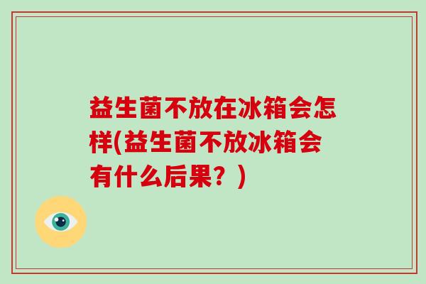 益生菌不放在冰箱会怎样(益生菌不放冰箱会有什么后果？)