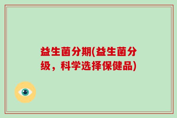 益生菌分期(益生菌分级,科学选择保健品) 益生菌分期(益生菌分级,科学选择保健品)