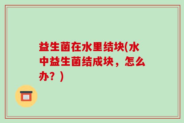 益生菌在水里结块(水中益生菌结成块，怎么办？)