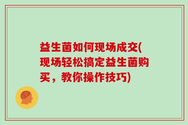 益生菌如何现场成交(现场轻松搞定益生菌购买，教你操作技巧)