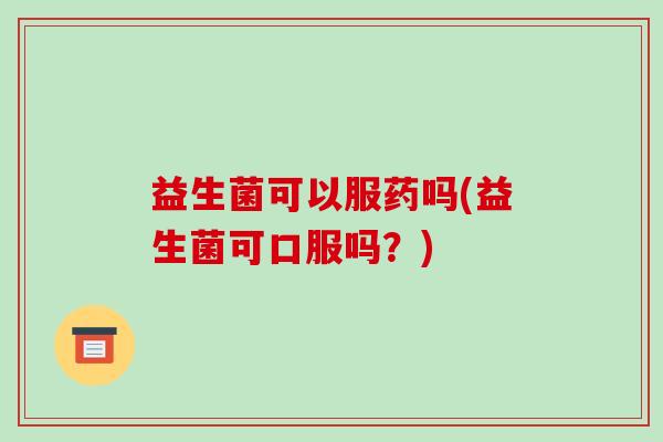 益生菌可以服药吗(益生菌可口服吗？)