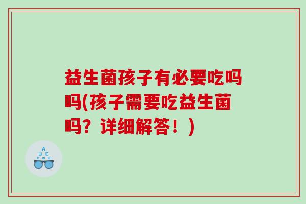益生菌孩子有必要吃吗吗(孩子需要吃益生菌吗?详细解答!) 益生菌孩子有必要吃吗吗(孩子需要吃益生菌吗?详细解答!)