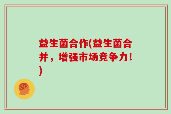 益生菌合作(益生菌合并，增强市场竞争力！)