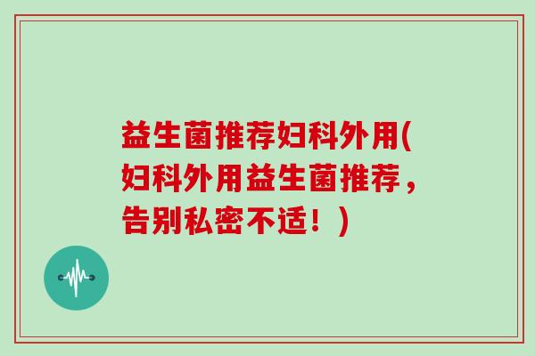 益生菌推荐妇科外用(妇科外用益生菌推荐，告别私密不适！)