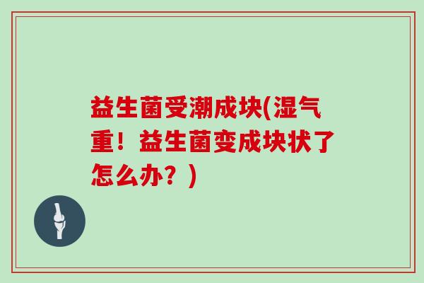益生菌受潮成块(湿气重！益生菌变成块状了怎么办？)