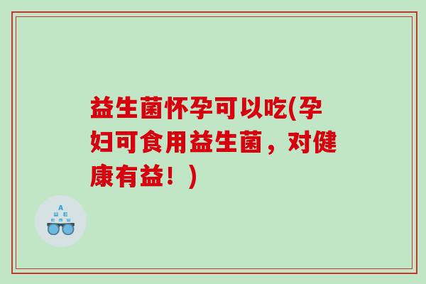 益生菌怀孕可以吃(孕妇可食用益生菌，对健康有益！)