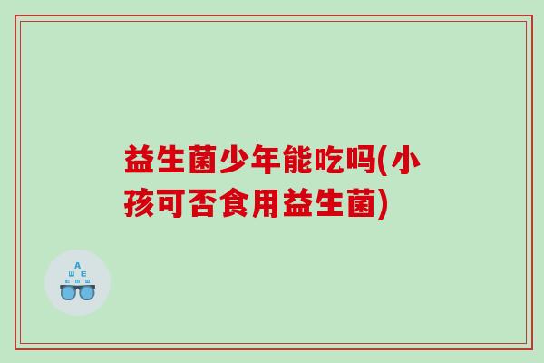 益生菌少年能吃吗(小孩可否食用益生菌)
