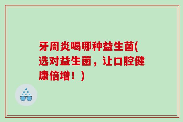 牙周炎喝哪种益生菌(选对益生菌，让口腔健康倍增！)