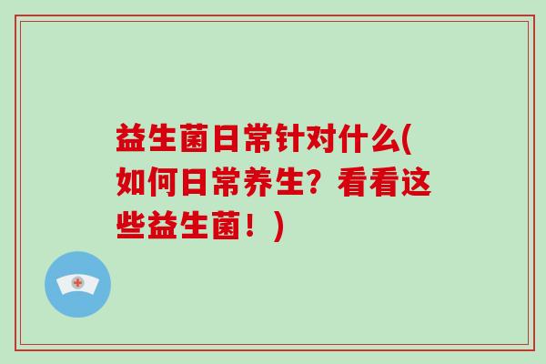 益生菌日常针对什么(如何日常养生？看看这些益生菌！)