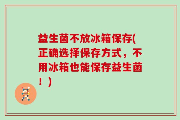 益生菌不放冰箱保存(正确选择保存方式，不用冰箱也能保存益生菌！)