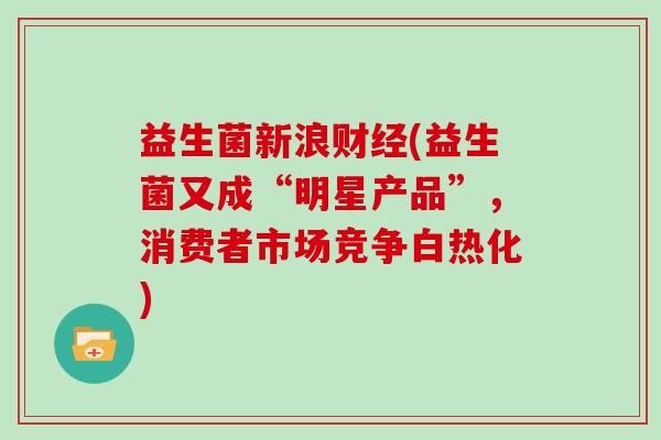 益生菌新浪财经(益生菌又成“明星产品”,消费者市场竞争白热化) 益生菌新浪财经(益生菌又成“明星产品”,消费者市场竞争白热化)