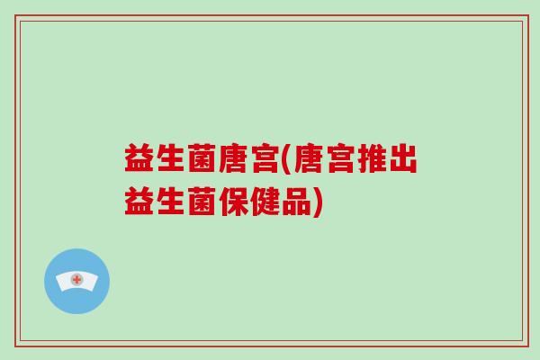 益生菌唐宫(唐宫推出益生菌保健品)