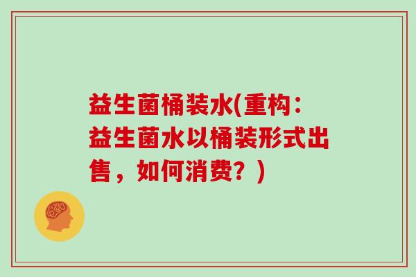 益生菌桶装水(重构：益生菌水以桶装形式出售，如何消费？)