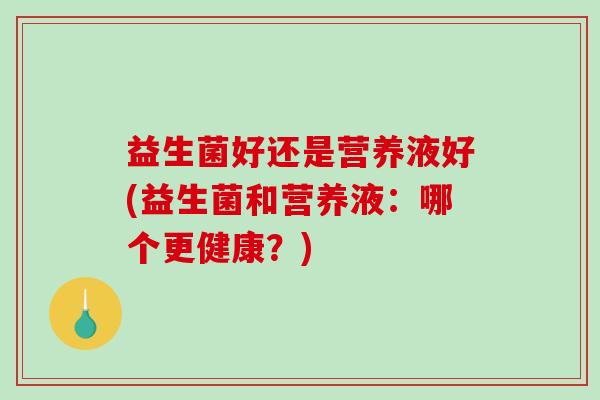 益生菌好还是营养液好(益生菌和营养液：哪个更健康？)