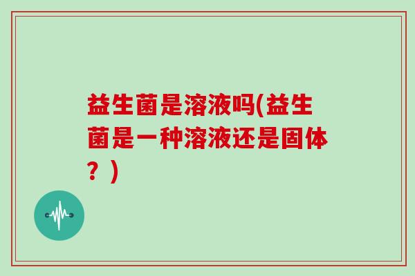 益生菌是溶液吗(益生菌是一种溶液还是固体？)
