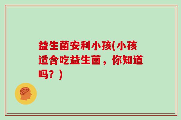 益生菌安利小孩(小孩适合吃益生菌，你知道吗？)