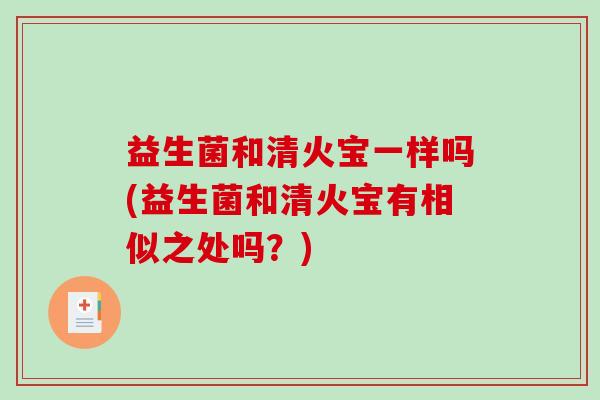 益生菌和清火宝一样吗(益生菌和清火宝有相似之处吗?) 益生菌和清火宝一样吗(益生菌和清火宝有相似之处吗?)