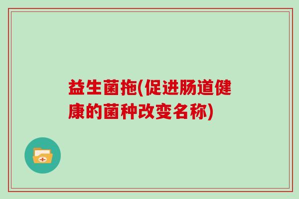 益生菌拖(促进肠道健康的菌种改变名称) 益生菌拖(促进肠道健康的菌种改变名称)